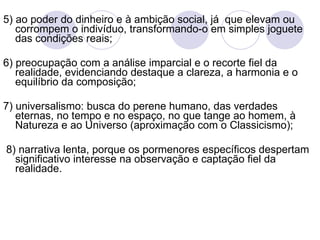 5) ao poder do dinheiro e   à ambição social, já  que elevam ou corrompem o indivíduo, transformando-o em simples joguete das condições reais; 6) preocupação com a análise imparcial e o recorte fiel da realidade, evidenciando destaque a clareza, a harmonia e o equilíbrio da composição; 7) universalismo: busca do perene humano, das verdades eternas, no tempo e no espaço, no que tange ao homem, à Natureza e   ao Universo (aproximação com o Classicismo); 8) narrativa lenta, porque os pormenores específicos despertam significativo interesse na observação e captação fiel da realidade. 