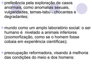 preferência pela exploração de casos anormais, como anomalias sexuais, vulgaridades, temas-tabu - chocantes e degradantes; mundo como um amplo laboratório social: o ser humano é  nivelado a animais inferiores (zoomorfização, como se o homem fosse cobaia em experiência científicas);  preocupação reformadora, visando à melhoria das condições do meio e dos homens:  