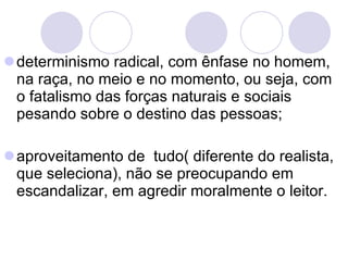 determinismo radical, com ênfase no homem, na raça, no meio e no momento, ou seja, com o fatalismo das forças naturais e sociais pesando sobre o destino das pessoas;  aproveitamento de  tudo( diferente do realista, que seleciona), não se preocupando em escandalizar, em agredir moralmente o leitor.  
