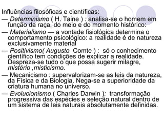 Influências filosóficas e científicas:  —  Determinismo  ( H. Taine )  :  analisa-se o homem em função da raça, do meio e do momento histórico: —  Materialismo  — a vontade fisiológica determina o comportamento psicológico: a realidade é de natureza exclusivamente material —  Positivismo( Augusto  Comte ) :  só o conhecimento científico tem condições de explicar a realidade. Despreza-se tudo o que possa sugerir milagre,  mistério ,misticismo. —  Mecanicismo : supervalorizam-se as leis da natureza, da Física e da Biologia. Nega-se a superioridade da criatura humana no universo. —  Evolucionismo  ( Charles Darwin ) :   transformação progressiva das espécies e seleção natural dentro de um sistema de leis naturais absolutamente definidas. 