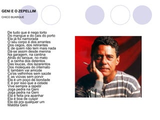 GENI E O ZEPELLIM CHICO BUARQUE De tudo que é nego torto Do mangue e do cais do porto Ela já foi namorada O seu corpo é dos errantes Dos cegos, dos retirantes É de quem não tem mais nada Dá-se assim desde menina Na garagem, na cantina Atrás do tanque, no mato É a rainha dos detentos Das loucas, dos lazarentos Dos moleques do internato E também vai amiúde Co'os velhinhos sem saúde E as viúvas sem porvir Ela é um poço de bondade E é por isso que a cidade Vive sempre a repetir Joga pedra na Geni Joga pedra na Geni Ela é feita pra apanhar Ela é boa de cuspir Ela dá pra qualquer um Maldita Geni 
