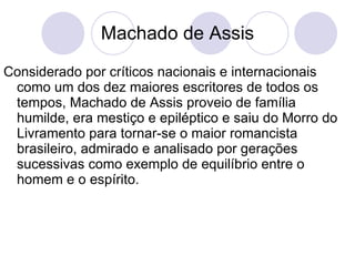 Machado de Assis Considerado por críticos nacionais e internacionais como um dos dez maiores escritores de todos os tempos, Machado de Assis proveio de família humilde, era mestiço e epiléptico e saiu do Morro do Livramento para tornar-se o maior romancista brasileiro, admirado e analisado por gerações sucessivas como exemplo de equilíbrio entre o homem e o espírito.  