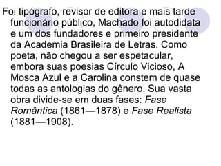 Foi tipógrafo, revisor de editora e mais tarde funcionário público, Machado foi autodidata e um dos fundadores e primeiro presidente da Academia Brasileira de Letras. Como poeta, não chegou a ser espetacular, embora suas poesias Círculo Vicioso, A Mosca Azul e a Carolina constem de quase todas as   antologias do gênero. Sua vasta obra divide-se em duas fases:  Fase Romântica  (1861—1878) e  Fase Realista  (1881—1908).  