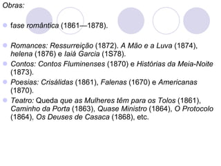 Obras: f ase romântica  (1861—1878). Romances: Ressurreição  (1872).  A Mão e a Luva  (1874),  helena  (1876) e  Iaiá Garcia  (1S78). Contos: Contos Fluminenses  (1870) e  Histórias da Meia-Noite  (1873). Poesias: Crisálidas  (1861),  Falenas  (1670) e  Americanas  (1870). Teatro:  Queda  que as Mulheres têm para os Tolos  (1861),  Caminho da Porta  (1863),  Quase Ministro  (1864),  O Protocolo  (1864),  Os Deuses de Casaca  (1868), etc.  