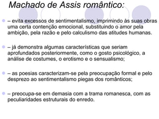 Machado de Assis romântico:   –  evita excessos de sentimentalismo, imprimindo às suas obras uma certa contenção emocional, substituindo o amor pela ambição, pela razão e pelo calculismo das atitudes humanas. –  já demonstra algumas características que seriam aprofundados posteriormente, como o gosto psicológico, a análise de costumes, o erotismo e o sensualismo; –  as poesias caracterizam-se pela preocupação formal e pelo desprezo ao sentimentalismo piegas dos românticos; –  preocupa-se em demasia com a trama romanesca, com as peculiaridades estruturais do enredo. 