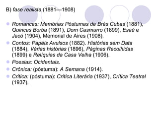 B)  fase realista  (1881—1908) Romances: Memórias Póstumas de Brás Cubas  (1881),  Quincas Borba  (1891),  Dom Casmurro  (1899),  Esaú  e  Jacó  (1904), Memorial de Aires (1908). Contos: Papéis Avulsos  (1882).  Histórias sem Data  (1884),  Várias histórias  (1896),  Páginas Recolhidas  (1899) e  Relíquias da Casa Velha  (1906). Poesias: Ocidentais. Crônica:  (póstuma):  A Semana  (1914). Critica:  (póstuma):  Crítica Literária  (1937),  Crítica Teatral  (1937). 
