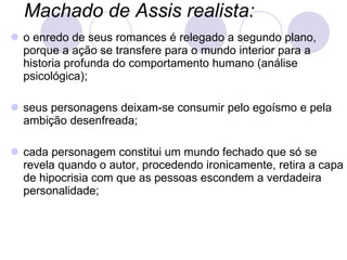 Machado de Assis realista:   o enredo de seus romances é relegado a segundo plano, porque a ação se transfere para o mundo interior para a historia profunda do comportamento humano (análise psicológica); seus personagens deixam-se consumir pelo egoísmo e pela ambição desenfreada;  cada personagem constitui um mundo fechado que só se revela quando o autor, procedendo ironicamente, retira a capa de hipocrisia com que as pessoas escondem a verdadeira personalidade; 