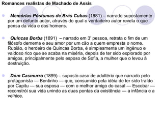 Romances realistas de Machado de Assis      Memórias Póstumas de Brás Cubas   (1881) – narrado supostamente por um defunto autor, através do qual  o  verdadeiro autor revela o que pensa da vida e dos homens.      Quincas Borba   (1891)  – narrado em 3 ª  pessoa, retrata o fim de um filósofo demente e seu amor por um cão a quem empresta  o  nome. Rubião, o herdeiro   de Quincas Borba, é simplesmente um ingênuo e vaidoso rico que se acaba na miséria, depois de ter sido explorado por amigos, principalmente pelo esposo de Sofia, a mulher que o levou à destruição.    Dom Casmurro   (1899) – suposto caso de adultério que narrado pelo protagonista — Bentinho — que ,  consumido pela idéia de ter sido traído por Capitu — sua esposa — com o melhor amigo do casal — Escobar — reconstrói sua vida unindo as duas pontas da existência — a infância e a velhice.   