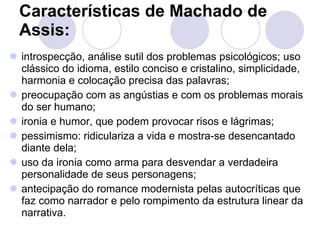 Características de Machado de Assis:   introspecção, análise sutil dos problemas psicológicos; uso clássico do idioma, estilo conciso e cristalino, simplicidade, harmonia e colocação precisa das palavras;  preocupação com as angústias e com os problemas morais do ser humano;  ironia e humor, que podem provocar risos e lágrimas;  pessimismo: ridiculariza a vida e mostra-se desencantado diante dela;  uso da ironia como arma para desvendar a verdadeira personalidade de seus personagens;  antecipação do romance modernista pelas autocríticas que faz como narrador e pelo rompimento da estrutura linear da narrativa.  
