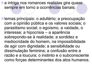a intriga nos romances realistas gira quase sempre em torno a ocorrências banais; temas principais: o adultério; a preocupação com a opinião pública e os valores sociais; o parasitismo social; o egoísmo, a vaidade, o interesse; a hipocrisia – a aparência sobrepondo-se à realidade; a sordidez e mediocridade do homem, na impossibilidade de agir com dignidade; a sensibilidade ou dissimulação feminina; a confusão entre a razão e a loucura; o instinto e o subconsciente como forças determinantes dos atos humanos.  
