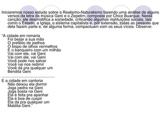 Iniciaremos nosso estudo sobre o Realismo-Naturalismo fazendo uma análise de alguns versos da letra da música Geni e o Zepelim, composta por   Chico Buarque. Nesta canção, ele desmistifica a sociedade, criticando algumas instituições sociais, tais como o Estado, a Igreja, o sistema capitalista e, por extensão, todas as pessoas que dela fazem parte e, de alguma forma, compactuam com os seus vícios. Observe:  “ A cidade em romaria Foi beijar a sua mão O prefeito de joelhos O bispo de olhos vermelhos E o banqueiro com um milhão Vai com ele, vai Geni Vai com ele, vai Geni Você pode nos salvar Você vai nos redimir Você dá pra qualquer um Bendita Geni ............................................... E a cidade em cantoria Não deixou ela dormir Joga pedra na Geni Joga bosta na Geni Ela é feita pra apanhar Ela é boa de cuspir Ela dá pra qualquer um Maldita Geni.” 