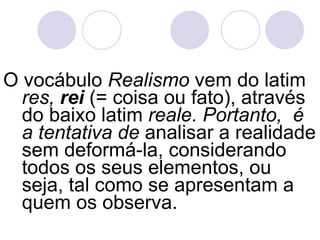 O vocábulo  Realismo  vem do latim  res,  rei   (= coisa ou fato), através do baixo latim  reale. Portanto,  é a tentativa de  analisar a realidade sem deformá-la, considerando todos os seus elementos, ou seja, tal como se apresentam a quem os observa. 