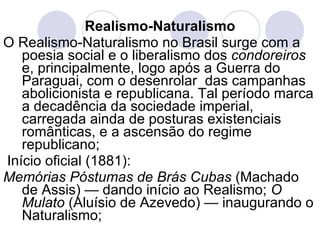 Realismo-Naturalismo O Realismo-Naturalismo no Brasil surge com a poesia social e o liberalismo dos  condoreiros  e, principalmente, logo após a Guerra do Paraguai, com o desenrolar  das campanhas abolicionista e republicana. Tal período marca a decadência da sociedade imperial, carregada ainda de posturas existenciais românticas, e a ascensão do regime republicano; Início oficial (1881): Memórias Póstumas de Brás Cubas  (Machado de Assis) — dando início ao Realismo;  O Mulato  (Aluísio de Azevedo) — inaugurando o Naturalismo; 