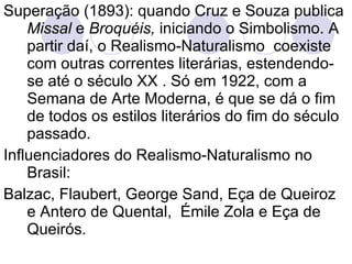 Superação (1893): quando Cruz e Souza publica  Missal  e  Broquéis,  iniciando o Simbolismo. A partir daí, o Realismo-Naturalismo  coexiste com outras correntes literárias, estendendo-se até o século XX . Só em 1922, com a Semana de Arte Moderna, é que se dá o fim de todos os estilos literários do fim do século passado. Influenciadores do Realismo-Naturalismo no Brasil: Balzac, Flaubert, George Sand, Eça de Queiroz e Antero de Quental,  Émile Zola e Eça de Queirós. 