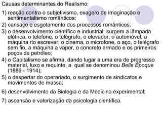 Causas determinantes do Realismo: 1) reação contra o subjetivismo, exagero de imaginação e sentimentalismo românticos; 2) cansaço e esgotamento dos processos românticos; 3) o desenvolvimento científico e industrial: surgem a lâmpada elétrica, o telefone, o telégrafo, o elevador, o automóvel, a máquina rio escrever, o cinema, o microfone, o aço, o telégrafo sem fio, a máquina a vapor, o concreto armado e   os primeiros poços de petróleo; 4) o Capitalismo se afirma, dando lugar a uma era de progresso material, luxo e requinte, a  qual se denominou  Belle Époque  (1886 - 1914); 5) o despertar do operariado, o surgimento de sindicatos e movimentos de massa; 6) desenvolvimento da Biologia e da Medicina experimental; 7) ascensão e valorização da psicologia científica. 