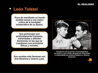 EL REALISMO

 León Tolstoi
  Puso de manifiesto un hondo
   sentido social y una visión
      crítica de la sociedad
   aristocrática de su época.



       Sus personajes son
    profundamente humanos,
      enfrentados a difíciles
     decisiones en las que se
    cuestionan sus principios
        éticos y morales.

                                    Fotograma de la versión cinematográfica
                                 de Guerra y paz (1956), dirigida por King Vidor
                                  e interpretada por Audrey Hepburn y Vittorio
  Sus novelas más famosas son                      Gassman.
  Ana Karenina y Guerra y paz.
 