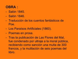 OBRA :
- Salón 1845.
- Salón 1846.
- Traducción de los cuentos fantásticos de
  Poe.
- Los Paraísos Artificiales (1860).
- Poemas en prosa.
- Tras la publicación de Las Flores del Mal,
  fue condenado por ultraje a la moral pública,
  recibiendo como sanción una multa de 300
  francos, y la mutilación de seis poemas del
  libro.
 