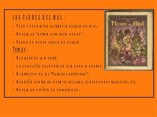 LA S FLO RE S D E L M A L :
- T u v o p o r o b je ti v o e x tra e r la b e lle z a d e l m a l.
- R e v e la u n " e s tre m e c i m i e n to n u e v o ".
- F u n d a u n n u e v o c a n o n d e b e lle z a .
Tem a s :
- E l p la c e r d e la m u e r te .
- L a c o n d i c i ó n d e l p o e ta e n e l m u n d o m o d e r n o .
- E l a tra c ti v o d e lo s " P a ra í s o s a r ti fi c i a le s " .
- R e b e li ó n c o n tr a la s n o r m a s s o c i a le s , c o n c e p c i o n e s re li g i o s a s , e tc .
- R e v e la u n e s p í r i tu d e p e r v e rs i d a d .
 