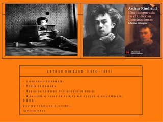 PA U L V E R L A IN E (1 8 4 4 - 1 8 9 6 )                             S T E P H A N M A L L A R M É (1 8 4 2 - 1 8 9 8 )

- L i b e ra e l v e rs o .                                                - L a i m a g e n p ri m e ra q u e h a d e s e n c a d e n a d o e l
- E l p o e m a h a d e s e r a n te to d o m ú s i c a .                    s í m b o lo d e b e d e s a p a r e c e r.
- H a y q u e tra n s m i ti r s e n s a c i o n e s , in q u i e -        - T o d o e s a n a lo g í a e n e l U n i v e r s o , e l p o e ta d e b e
  t u d e s , m a le s ta r e s , s u e ñ o s .                                s a b e r b u s c a r la s .
O B R A :                                                                  - U n p o e m a e s u n m i s te r i o c u y a c la v e d e b e b u s -
- P o e m a s S a tu r n i n o s .                                           c a r e l le c t o r.
- F i e s t a s G a la n t e s .                                           O B R A :
- R o m a n z a s s i n p a la b r a s .                                   - L a s i e s t a d e u n fa u n o .



                                          A R T H U R R IM B A U D             (1 8 5 4 - 1 8 9 1 )

                  - L le v a u n a v i d a e r r a n te .
                  - P o e s ía d e s c a rn a d a .
                  - V u e lc a s u d e s p r e c i o p o r la s o c i e d a d o f i c i a l.
                  - M a n i f i e s t a s u d e s e o d e h u i r, d e r o m p e r c o n la v i d a p re s e n te .
                  O B RA :
                  U n a te m p o r a d a e n e l i n fi e r n o .
                  I lu m i n a c i o n e s .
 