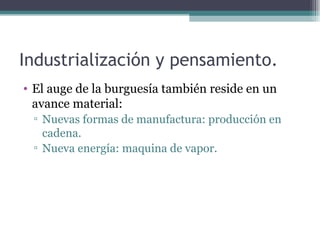 Industrialización y pensamiento.
• El auge de la burguesía también reside en un
  avance material:
 ▫ Nuevas formas de manufactura: producción en
   cadena.
 ▫ Nueva energía: maquina de vapor.
 