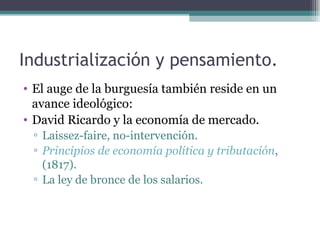 Industrialización y pensamiento.
• El auge de la burguesía también reside en un
  avance ideológico:
• David Ricardo y la economía de mercado.
 ▫ Laissez-faire, no-intervención.
 ▫ Principios de economía política y tributación,
   (1817).
 ▫ La ley de bronce de los salarios.
 