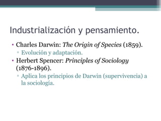 Industrialización y pensamiento.
• Charles Darwin: The Origin of Species (1859).
 ▫ Evolución y adaptación.
• Herbert Spencer: Principles of Sociology
  (1876-1896).
 ▫ Aplica los principios de Darwin (supervivencia) a
   la sociología.
 
