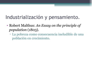 Industrialización y pensamiento.
• Robert Malthus: An Essay on the principle of
  population (1803).
 ▫ La pobreza como consecuencia ineludible de una
   población en crecimiento.
 