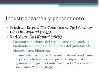 Industrialización y pensamiento.
• Friedrich Engels: The Condition of the Working-
  Class in England (1845).
• Karl Marx: Das Kapital (1867).
 ▫ Las contradicciones del capitalismo se resuelven
   mediante la movilización política del proletariado.
 ▫ Materialismo histórico:
   ‘El modo de producción de la vida material condiciona
     el proceso de la vida social política y espiritual en
     general’ Prólogo a la Contribución a la Crítica de la
     Economía Política (1859)
 