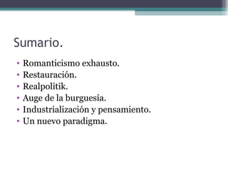 Sumario.
•   Romanticismo exhausto.
•   Restauración.
•   Realpolitik.
•   Auge de la burguesía.
•   Industrialización y pensamiento.
•   Un nuevo paradigma.
 