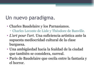 Un nuevo paradigma.
• Charles Baudelaire y los Parnasianos.
  ▫ Charles Leconte de Lisle y Théodore de Banville.
• L’art pour l’art. Una suficiencia artística ante la
  supuesta mediocridad cultural de la clase
  burguesa.
• Una ambigüedad hacia la fealdad de la ciudad
  que también se considera, surreal.
• Paris de Baudelaire que oscila entre la fantasía y
  el horror.
 