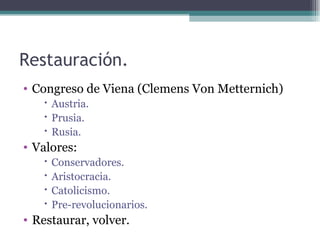 Restauración.
• Congreso de Viena (Clemens Von Metternich)
    Austria.
    Prusia.
    Rusia.
• Valores:
      Conservadores.
      Aristocracia.
      Catolicismo.
      Pre-revolucionarios.
• Restaurar, volver.
 