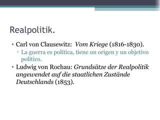 Realpolitik.
• Carl von Clausewitz: Vom Kriege (1816-1830).
 ▫ La guerra es política, tiene un origen y un objetivo
   político.
• Ludwig von Rochau: Grundsätze der Realpolitik
  angewendet auf die staatlichen Zustände
  Deutschlands (1853).
 
