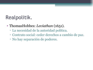 Realpolitik.
• ThomasHobbes: Leviathan (1651).
 ▫ La necesidad de la autoridad política.
 ▫ Contrato social: ceder derechos a cambio de paz.
 ▫ No hay separación de poderes.
 