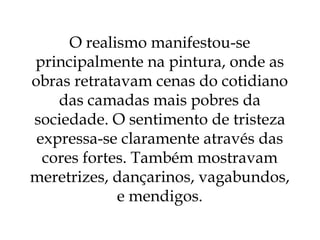 O realismo manifestou-se principalmente na pintura, onde as obras retratavam cenas do cotidiano das camadas mais pobres da sociedade. O sentimento de tristeza expressa-se claramente através das cores fortes. Também mostravam meretrizes, dançarinos, vagabundos, e mendigos. 