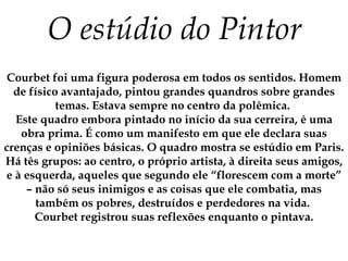 O estúdio do Pintor Courbet foi uma figura poderosa em todos os sentidos. Homem de físico avantajado, pintou grandes quandros sobre grandes temas. Estava sempre no centro da polêmica.  Este quadro embora pintado no início da sua cerreira, é uma obra prima. É como um manifesto em que ele declara suas crenças e opiniões básicas. O quadro mostra se estúdio em Paris. Há tês grupos: ao centro, o próprio artista, à direita seus amigos, e à esquerda, aqueles que segundo ele “florescem com a morte” – não só seus inimigos e as coisas que ele combatia, mas também os pobres, destruídos e perdedores na vida.  Courbet registrou suas reflexões enquanto o pintava. 