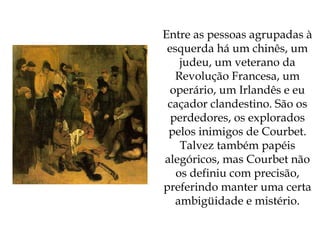 Entre as pessoas agrupadas à esquerda há um chinês, um judeu, um veterano da Revolução Francesa, um operário, um Irlandês e eu caçador clandestino. São os perdedores, os explorados pelos inimigos de Courbet. Talvez também papéis alegóricos, mas Courbet não os definiu com precisão, preferindo manter uma certa ambigüidade e mistério. 