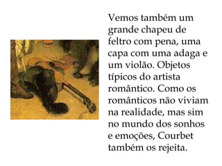 Vemos também um grande chapeu de feltro com pena, uma capa com uma adaga e um violão. Objetos típicos do artista romântico. Como os românticos não viviam na realidade, mas sim no mundo dos sonhos e emoções, Courbet também os rejeita. 