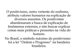 O positivismo, outra vertente do realismo, atribuiu valores humanos na explicação de diversos assuntos. Os positivistas abandonaram a busca de explicação de fenômenos externos, e sim buscar explicar coisas mais práticas e presentes na vida do homem. No Brasil, o símbolo máximo do positivismo foi a lei “Ordem e Progresso” na bandeira brasileira. 