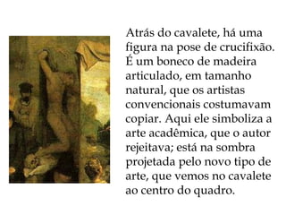 Atrás do cavalete, há uma figura na pose de crucifixão. É um boneco de madeira articulado, em tamanho natural, que os artistas convencionais costumavam copiar. Aqui ele simboliza a arte acadêmica, que o autor rejeitava; está na sombra projetada pelo novo tipo de arte, que vemos no cavalete ao centro do quadro. 