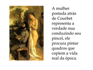A mulher postada atrás de Courbet representa a verdade nua conduzindo seu pincel, ele procura pintar quadros que copiem a vida real da época.  