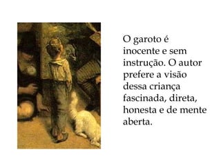 O garoto é inocente e sem instrução. O autor prefere a visão dessa criança fascinada, direta, honesta e de mente aberta. 