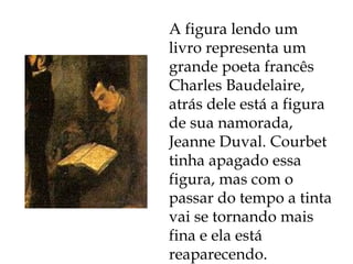 A figura lendo um livro representa um grande poeta francês Charles Baudelaire, atrás dele está a figura de sua namorada, Jeanne Duval. Courbet tinha apagado essa figura, mas com o passar do tempo a tinta vai se tornando mais fina e ela está reaparecendo. 