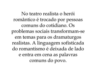 No teatro realista o herói romântico é trocado por pessoas comuns do cotidiano. Os problemas sociais transformam-se em temas para os dramaturgos realistas. A linguagem sofisticada do romantismo é deixada de lado e entra em cena as palavras comuns do povo. 