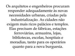 Os arquitetos e engenheiros procuram responder adequadamente às novas necessidades urbanas, criadas pela industrialização. As cidades não exigem mais ricos palácios e templos. Elas precisam de fábricas, estações ferroviárias, armazéns, lojas, bibliotecas, escolas, hospitais e moradias, tanto para os operários quanto para a nova burguesia. 