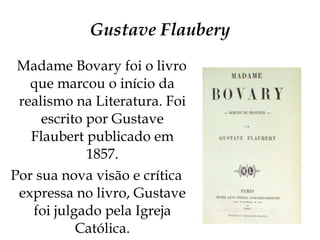 Gustave Flaubery Madame Bovary foi o livro que marcou o início da realismo na Literatura. Foi escrito por Gustave Flaubert publicado em 1857. Por sua nova visão e crítica expressa no livro, Gustave foi julgado pela Igreja Católica. 
