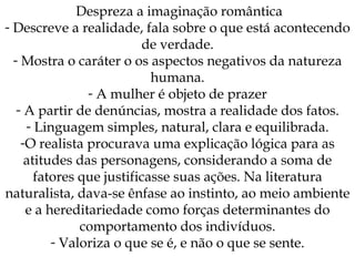 Despreza a imaginação romântica Descreve a realidade, fala sobre o que está acontecendo de verdade. Mostra o caráter o os aspectos negativos da natureza humana. A mulher é objeto de prazer A partir de denúncias, mostra a realidade dos fatos. Linguagem simples, natural, clara e equilibrada. O realista procurava uma explicação lógica para as atitudes das personagens, considerando a soma de fatores que justificasse suas ações. Na literatura naturalista, dava-se ênfase ao instinto, ao meio ambiente e a hereditariedade como forças determinantes do comportamento dos indivíduos. Valoriza o que se é, e não o que se sente. 