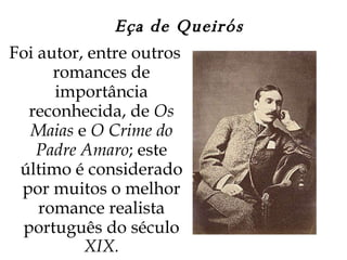 Eça de Queirós Foi autor, entre outros romances de importância reconhecida, de  Os Maias  e  O Crime do Padre Amaro ; este último é considerado por muitos o melhor romance realista português do século  XIX. 