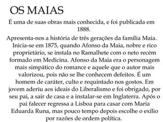 OS MAIAS É uma de suas obras mais conhecida, e foi publicada em 1888.  Apresenta-nos a história de três gerações da família Maia. Inicia-se em 1875, quando Afonso da Maia, nobre e rico proprietário, se instala no Ramalhete com o neto recém formado em Medicina. Afonso da Maia era o personagem mais simpático do romance e aquele que o autor mais valorizou, pois não se lhe conhecem defeitos. É um homem de caráter, culto e requintado nos gostos. Em jovem aderiu aos ideais do Liberalismo e foi obrigado, por seu pai, a sair de casa e a instalar-se em Inglaterra. Após o pai falecer regressa a Lisboa para casar com Maria Eduarda Runa, mas pouco tempo depois escolhe o exílio por razões de ordem política.  