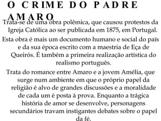 O CRIME DO PADRE AMARO Trata-se de uma obra polêmica, que causou protestos da Igreja Católica ao ser publicada em 1875, em Portugal.  Esta obra é mais um documento humano e social do país e da sua época escrito com a maestria de Eça de Queirós. É também a primeira realização artística do realismo português. Trata do romance entre Amaro e a jovem Amélia, que surge num ambiente em que o próprio papel da religião é alvo de grandes discussões e a moralidade de cada um é posta à prova. Enquanto a trágica história de amor se desenvolve, personagens secundários travam instigantes debates sobre o papel da fé. 