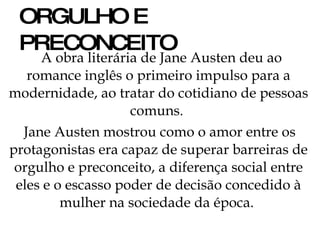 ORGULHO E PRECONCEITO A obra literária de Jane Austen deu ao romance inglês o primeiro impulso para a modernidade, ao tratar do cotidiano de pessoas comuns.  Jane Austen mostrou como o amor entre os protagonistas era capaz de superar barreiras de orgulho e preconceito, a diferença social entre eles e o escasso poder de decisão concedido à mulher na sociedade da época.  